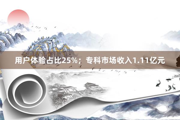 用户体验占比25%；专科市场收入1.11亿元