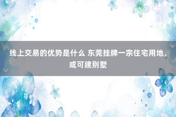 线上交易的优势是什么 东莞挂牌一宗住宅用地，或可建别墅