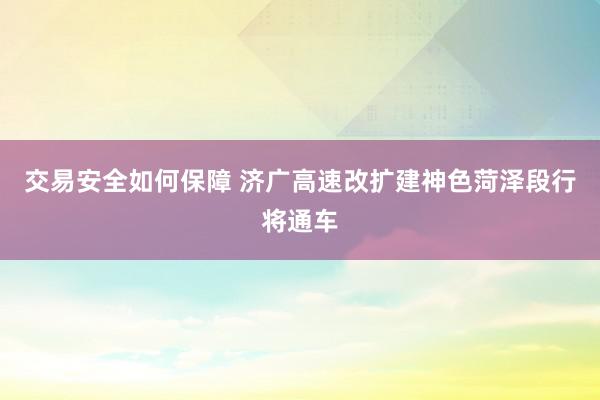 交易安全如何保障 济广高速改扩建神色菏泽段行将通车