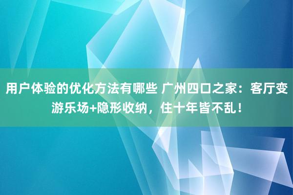 用户体验的优化方法有哪些 广州四口之家：客厅变游乐场+隐形收纳，住十年皆不乱！