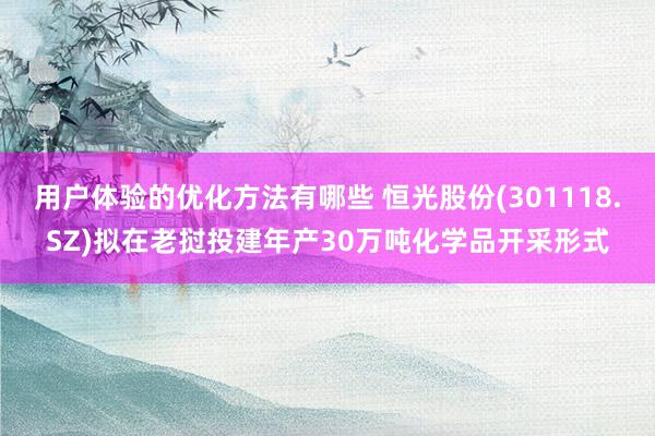 用户体验的优化方法有哪些 恒光股份(301118.SZ)拟在老挝投建年产30万吨化学品开采形式