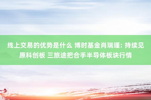 线上交易的优势是什么 博时基金肖瑞瑾: 持续见原科创板 三旅途把合手半导体板块行情