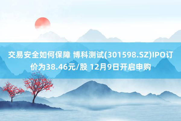 交易安全如何保障 博科测试(301598.SZ)IPO订价为38.46元/股 12月9日开启申购