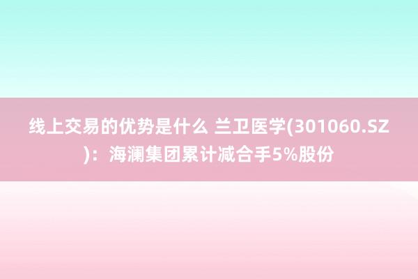 线上交易的优势是什么 兰卫医学(301060.SZ)：海澜集团累计减合手5%股份