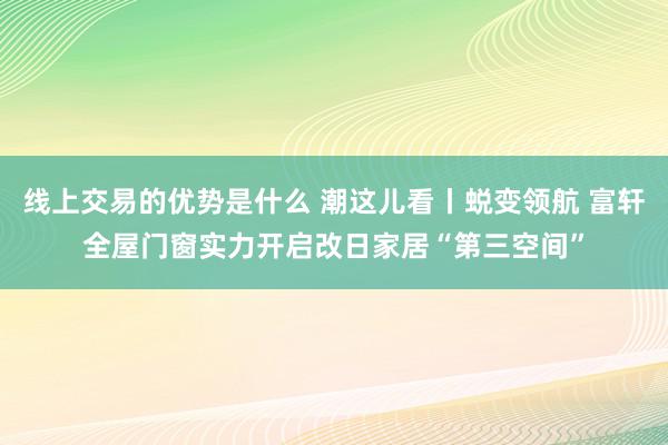 线上交易的优势是什么 潮这儿看丨蜕变领航 富轩全屋门窗实力开启改日家居“第三空间”