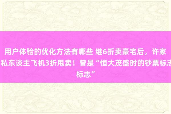 用户体验的优化方法有哪些 继6折卖豪宅后，许家印私东谈主飞机3折甩卖！曾是“恒大茂盛时的钞票标志”