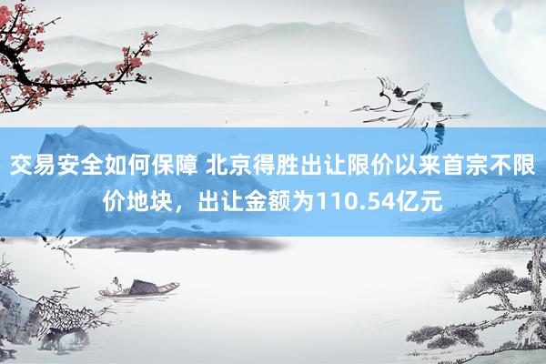 交易安全如何保障 北京得胜出让限价以来首宗不限价地块，出让金额为110.54亿元