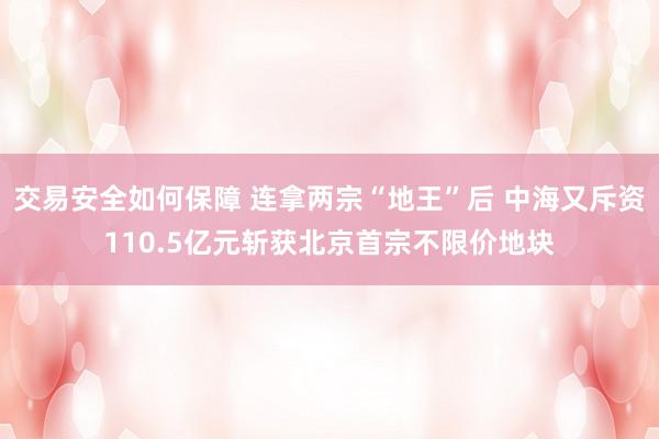 交易安全如何保障 连拿两宗“地王”后 中海又斥资110.5亿元斩获北京首宗不限价地块