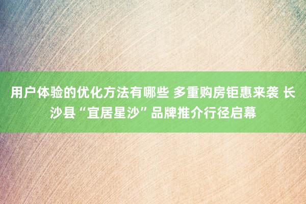 用户体验的优化方法有哪些 多重购房钜惠来袭 长沙县“宜居星沙”品牌推介行径启幕