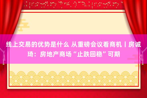 线上交易的优势是什么 从重磅会议看商机丨房诚琦：房地产商场“止跌回稳”可期