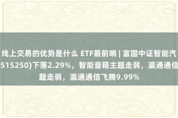 线上交易的优势是什么 ETF最前哨 | 富国中证智能汽车主题ETF(515250)下落2.29%，智能音箱主题走弱，瀛通通信飞腾9.99%