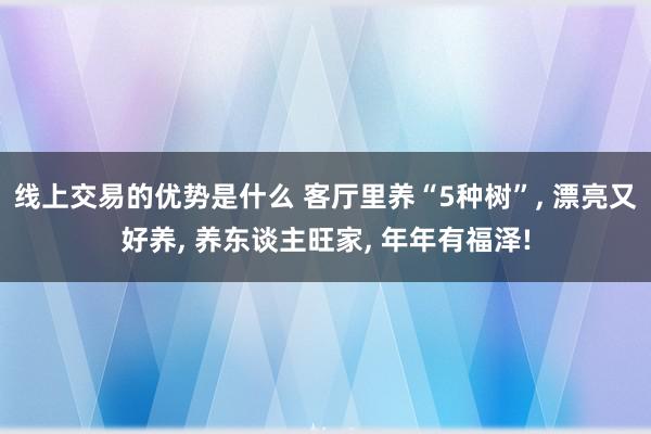 线上交易的优势是什么 客厅里养“5种树”, 漂亮又好养, 养东谈主旺家, 年年有福泽!