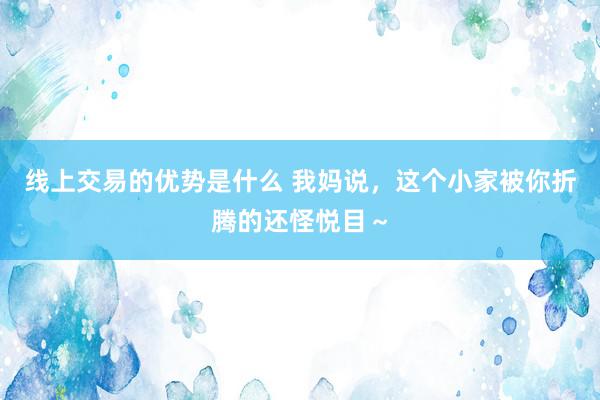 线上交易的优势是什么 我妈说，这个小家被你折腾的还怪悦目～