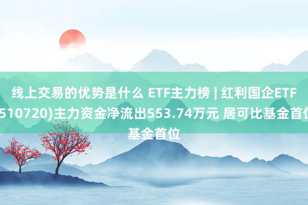 线上交易的优势是什么 ETF主力榜 | 红利国企ETF(510720)主力资金净流出553.74万元 居可比基金首位