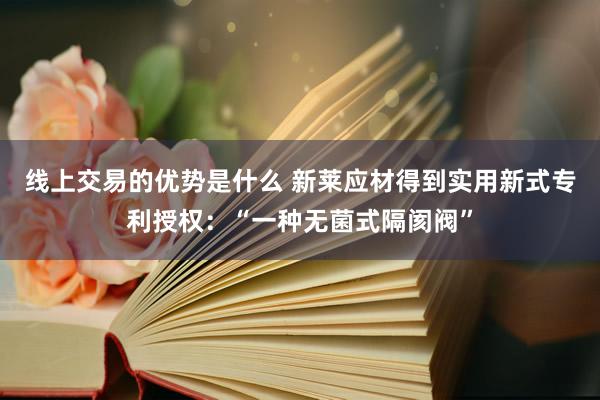 线上交易的优势是什么 新莱应材得到实用新式专利授权：“一种无菌式隔阂阀”