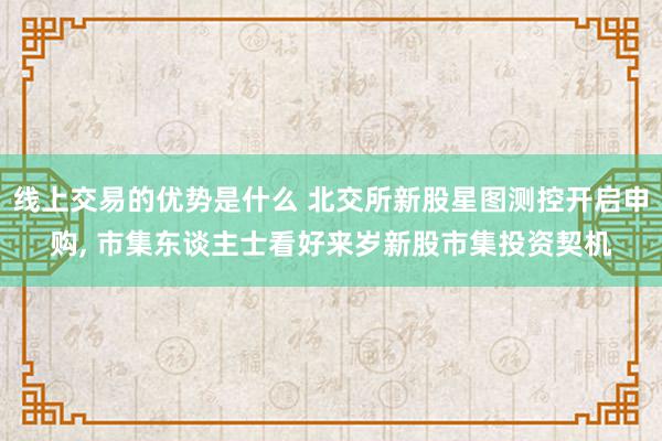 线上交易的优势是什么 北交所新股星图测控开启申购, 市集东谈主士看好来岁新股市集投资契机