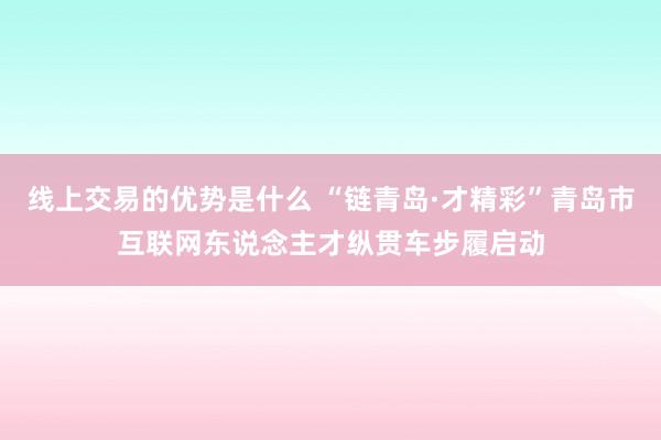 线上交易的优势是什么 “链青岛·才精彩”青岛市互联网东说念主才纵贯车步履启动