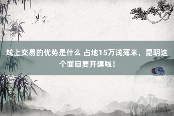 线上交易的优势是什么 占地15万浅薄米，昆明这个面目要开建啦！