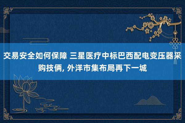 交易安全如何保障 三星医疗中标巴西配电变压器采购技俩, 外洋市集布局再下一城