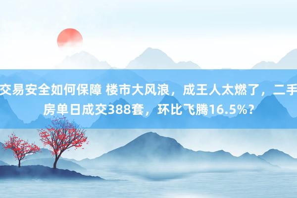 交易安全如何保障 楼市大风浪，成王人太燃了，二手房单日成交388套，环比飞腾16.5%？