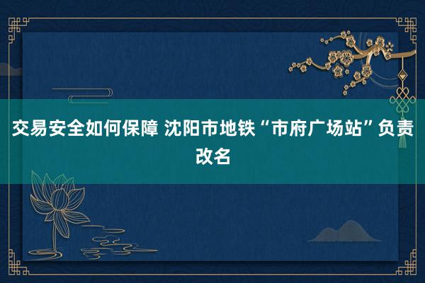 交易安全如何保障 沈阳市地铁“市府广场站”负责改名