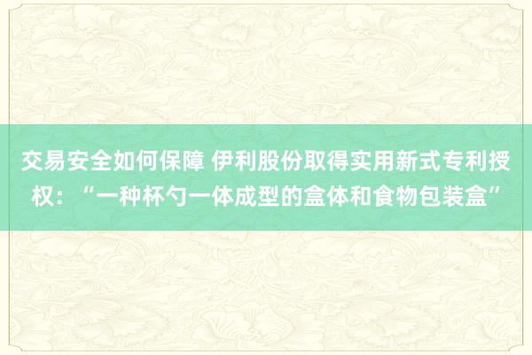 交易安全如何保障 伊利股份取得实用新式专利授权：“一种杯勺一体成型的盒体和食物包装盒”