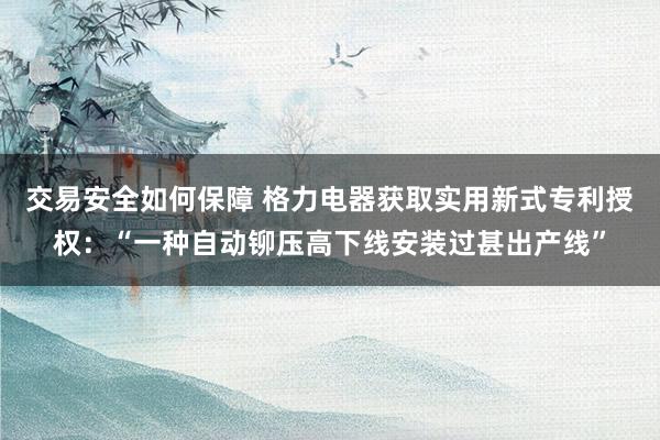 交易安全如何保障 格力电器获取实用新式专利授权：“一种自动铆压高下线安装过甚出产线”