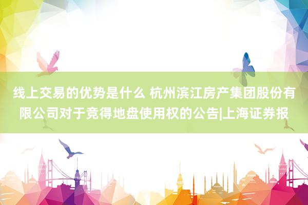 线上交易的优势是什么 杭州滨江房产集团股份有限公司对于竞得地盘使用权的公告|上海证券报