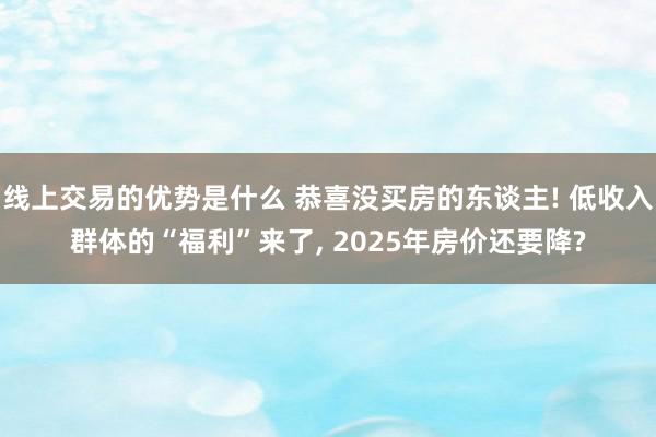 线上交易的优势是什么 恭喜没买房的东谈主! 低收入群体的“福利”来了, 2025年房价还要降?