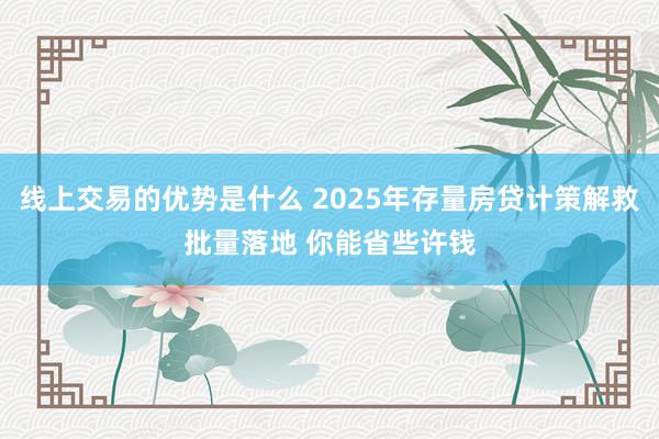 线上交易的优势是什么 2025年存量房贷计策解救批量落地 你能省些许钱