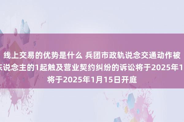 线上交易的优势是什么 兵团市政轨说念交通动作被告/被上诉东说念主的1起触及营业契约纠纷的诉讼将于2025年1月15日开庭