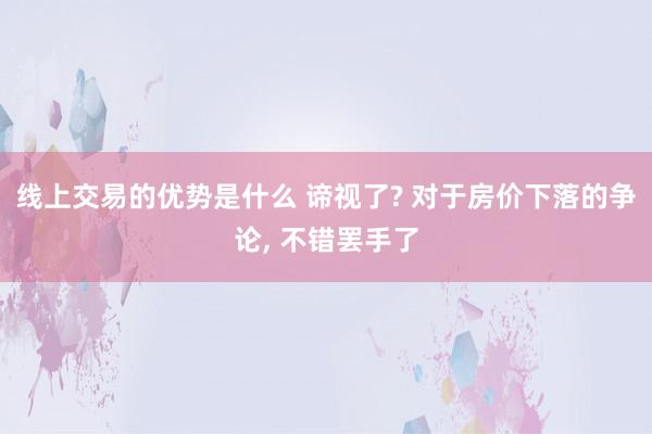 线上交易的优势是什么 谛视了? 对于房价下落的争论, 不错罢手了