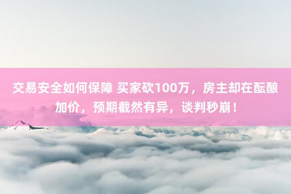 交易安全如何保障 买家砍100万，房主却在酝酿加价，预期截然有异，谈判秒崩！