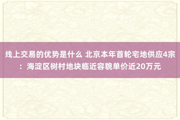 线上交易的优势是什么 北京本年首轮宅地供应4宗：海淀区树村地块临近容貌单价近20万元