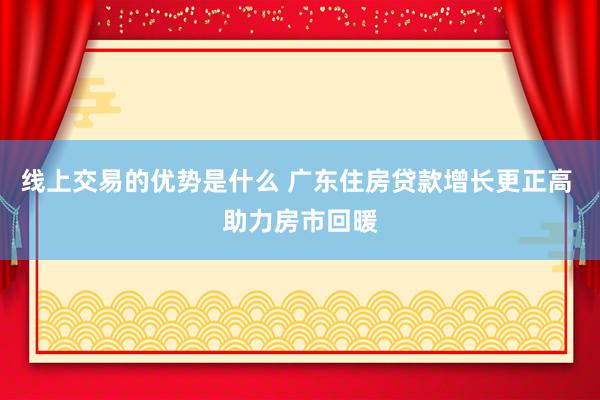 线上交易的优势是什么 广东住房贷款增长更正高 助力房市回暖