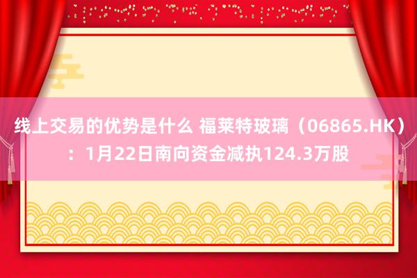 线上交易的优势是什么 福莱特玻璃（06865.HK）：1月22日南向资金减执124.3万股