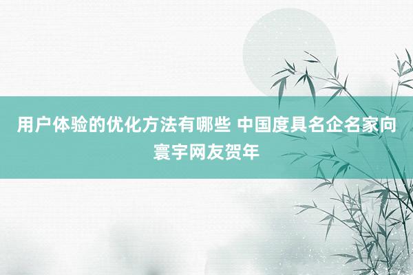 用户体验的优化方法有哪些 中国度具名企名家向寰宇网友贺年