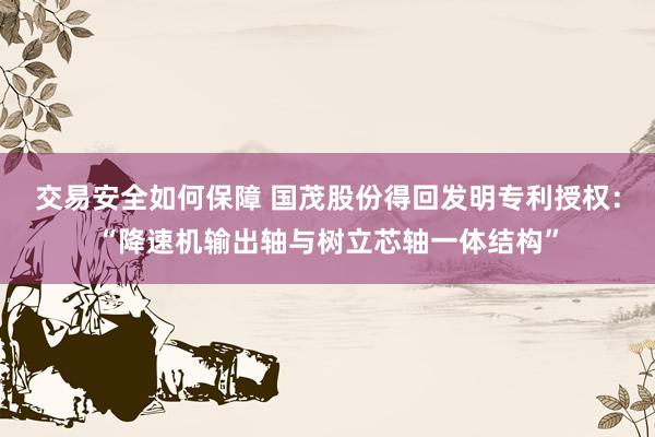 交易安全如何保障 国茂股份得回发明专利授权：“降速机输出轴与树立芯轴一体结构”