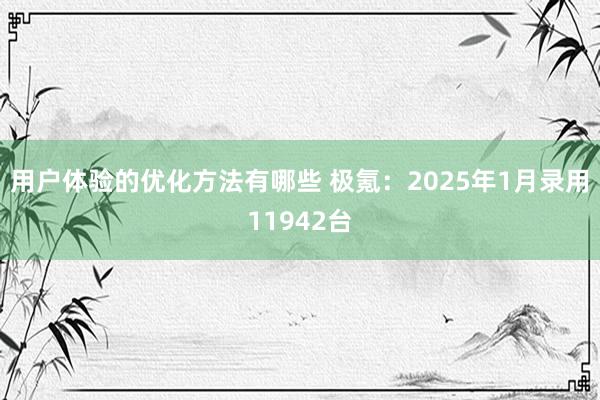 用户体验的优化方法有哪些 极氪：2025年1月录用11942台