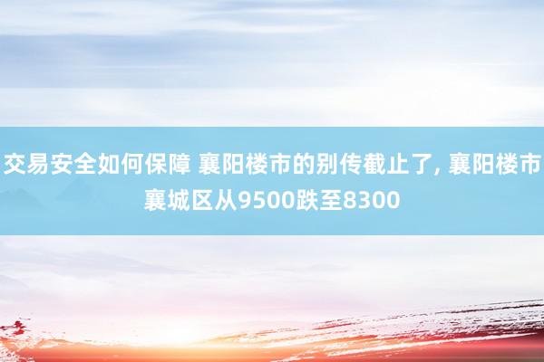 交易安全如何保障 襄阳楼市的别传截止了, 襄阳楼市襄城区从9500跌至8300