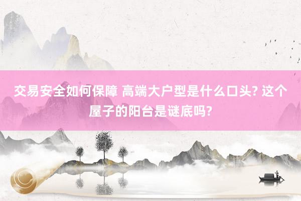 交易安全如何保障 高端大户型是什么口头? 这个屋子的阳台是谜底吗?