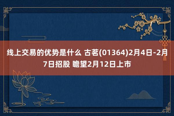 线上交易的优势是什么 古茗(01364)2月4日-2月7日招股 瞻望2月12日上市