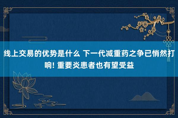 线上交易的优势是什么 下一代减重药之争已悄然打响! 重要炎患者也有望受益