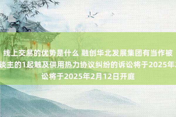 线上交易的优势是什么 融创华北发展集团有当作被告/被上诉东谈主的1起触及供用热力协议纠纷的诉讼将于2025年2月12日开庭