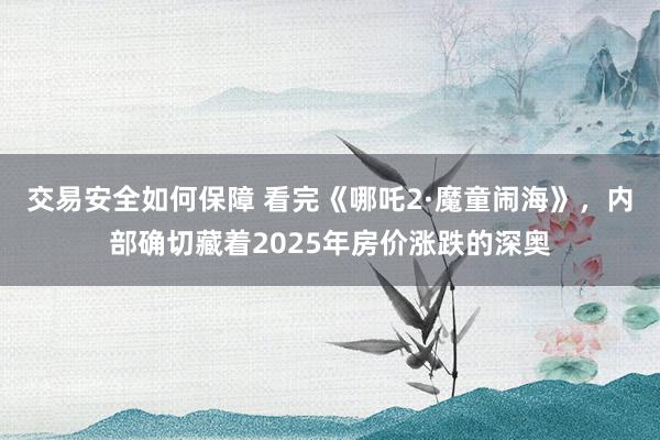 交易安全如何保障 看完《哪吒2·魔童闹海》，内部确切藏着2025年房价涨跌的深奥