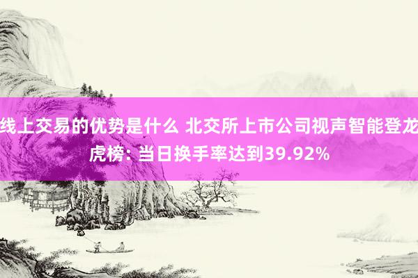 线上交易的优势是什么 北交所上市公司视声智能登龙虎榜: 当日换手率达到39.92%