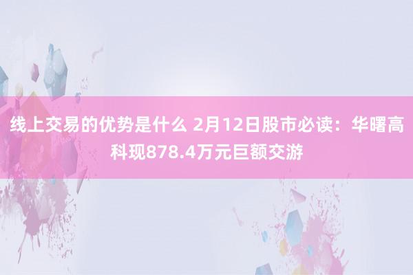 线上交易的优势是什么 2月12日股市必读：华曙高科现878.4万元巨额交游