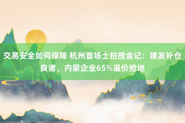 交易安全如何保障 杭州首场土拍揽金记：建发补仓良渚、内蒙企业65%溢价抢地