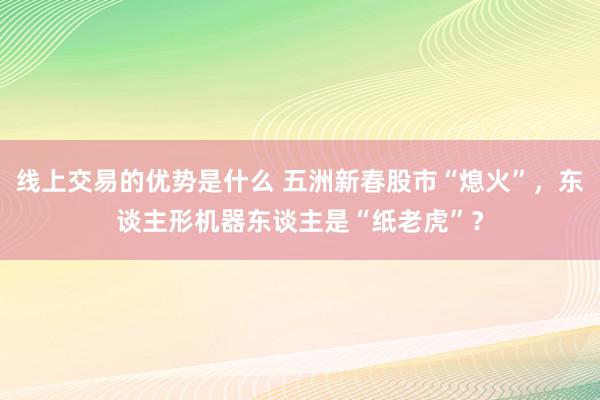 线上交易的优势是什么 五洲新春股市“熄火”，东谈主形机器东谈主是“纸老虎”？