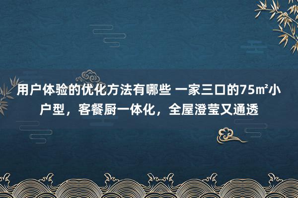 用户体验的优化方法有哪些 一家三口的75㎡小户型，客餐厨一体化，全屋澄莹又通透